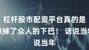 杠杆股市配资平台真的是惊掉了众人的下巴！ 话说当年