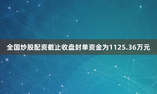 全国炒股配资截止收盘封单资金为1125.36万元