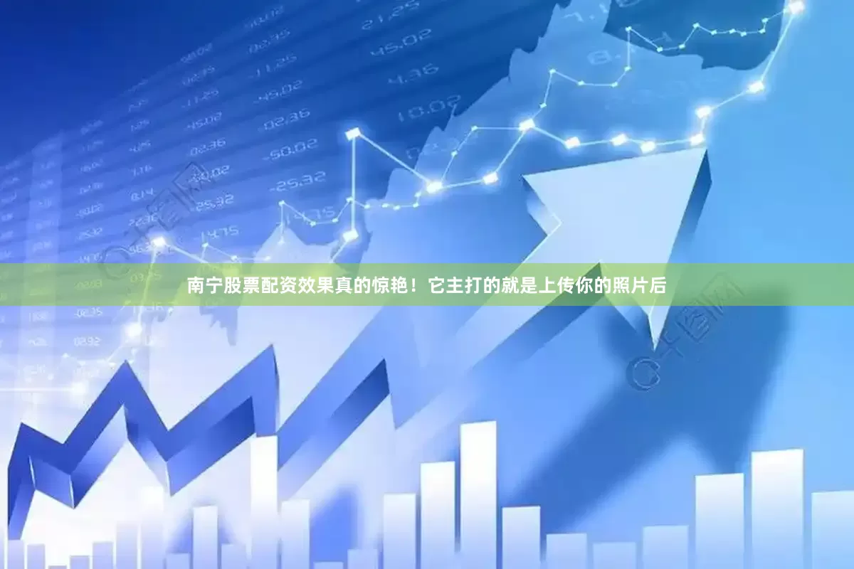 南宁股票配资效果真的惊艳！它主打的就是上传你的照片后