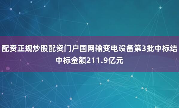 配资正规炒股配资门户国网输变电设备第3批中标结中标金额211.9亿元