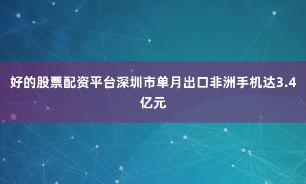 好的股票配资平台深圳市单月出口非洲手机达3.4亿元