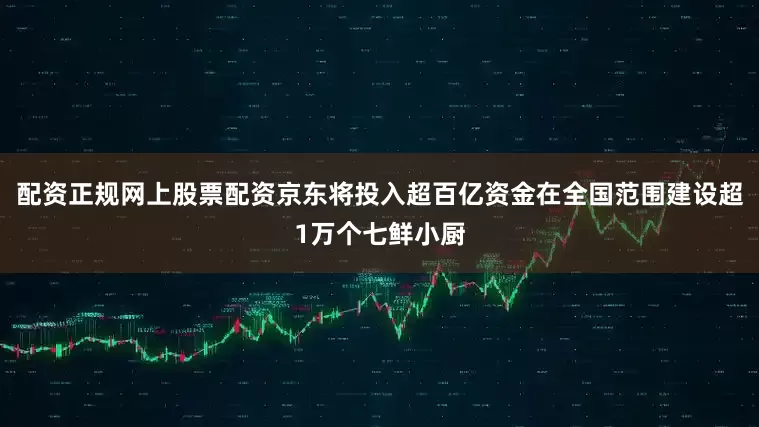 配资正规网上股票配资京东将投入超百亿资金在全国范围建设超1万个七鲜小厨