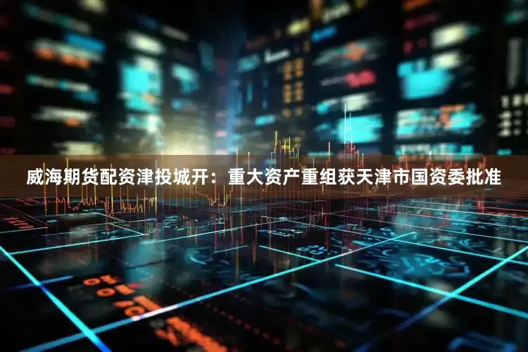 威海期货配资津投城开：重大资产重组获天津市国资委批准