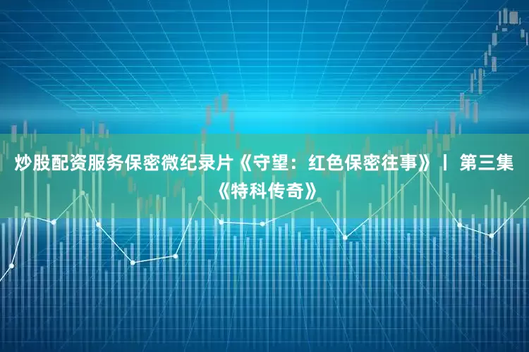 炒股配资服务保密微纪录片《守望：红色保密往事》丨 第三集《特科传奇》
