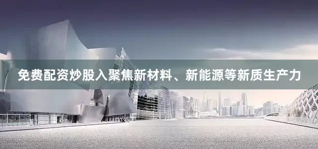 免费配资炒股入聚焦新材料、新能源等新质生产力